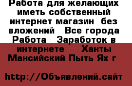  Работа для желающих иметь собственный интернет магазин, без вложений - Все города Работа » Заработок в интернете   . Ханты-Мансийский,Пыть-Ях г.